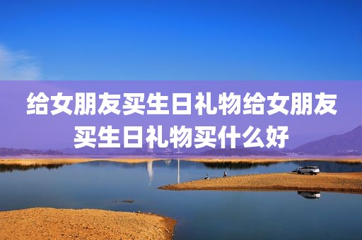 给女朋友买生日礼物给女朋友买生日礼物买什么好
