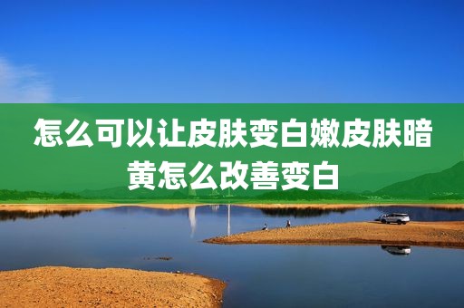 怎么可以让皮肤变白嫩皮肤暗黄怎么改善变白