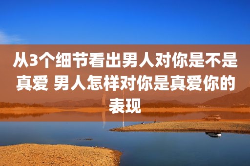 从3个细节看出男人对你是不是真爱 男人怎样对你是真爱你的表现