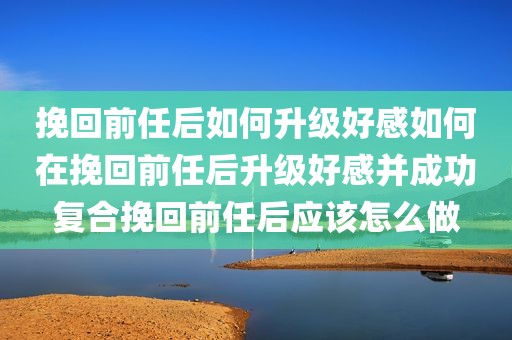 挽回前任后如何升级好感如何在挽回前任后升级好感并成功复合挽回前任后应该怎么做