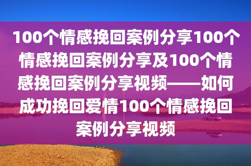100个情感挽回案例分享100个情感挽回案例分享及100个情感挽回案例分享视频——如何成功挽回爱情100个情感挽回案例分享视频