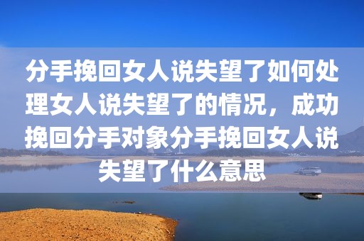 分手挽回女人说失望了如何处理女人说失望了的情况，成功挽回分手对象分手挽回女人说失望了什么意思