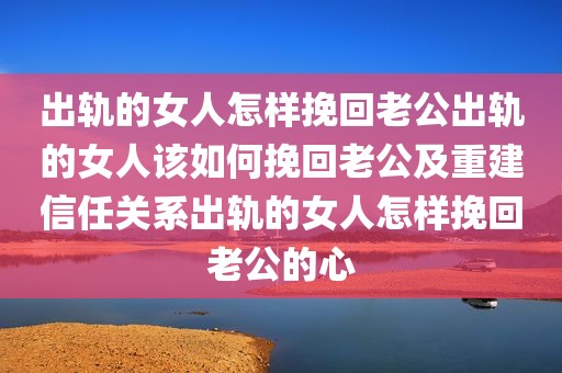 出轨的女人怎样挽回老公出轨的女人该如何挽回老公及重建信任关系出轨的女人怎样挽回老公的心
