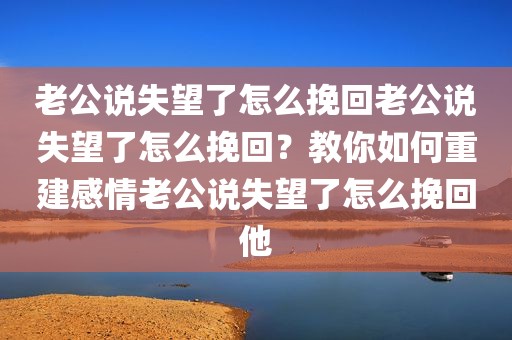 老公说失望了怎么挽回老公说失望了怎么挽回？教你如何重建感情老公说失望了怎么挽回他