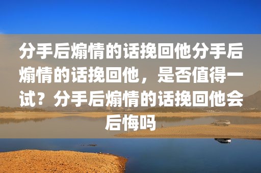 分手后煽情的话挽回他分手后煽情的话挽回他，是否值得一试？分手后煽情的话挽回他会后悔吗