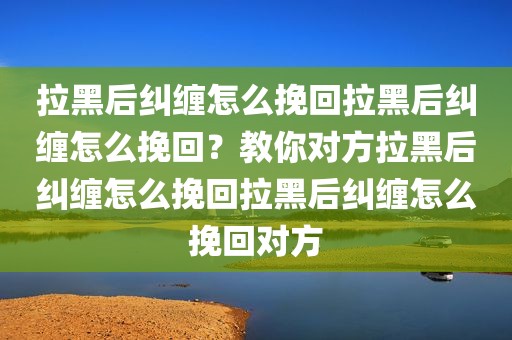 拉黑后纠缠怎么挽回拉黑后纠缠怎么挽回？教你对方拉黑后纠缠怎么挽回拉黑后纠缠怎么挽回对方