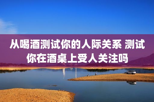 从喝酒测试你的人际关系 测试你在酒桌上受人关注吗