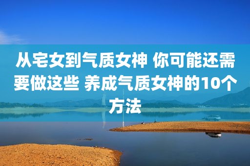 从宅女到气质女神 你可能还需要做这些 养成气质女神的10个方法