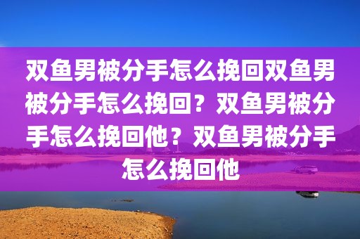双鱼男被分手怎么挽回双鱼男被分手怎么挽回？双鱼男被分手怎么挽回他？双鱼男被分手怎么挽回他
