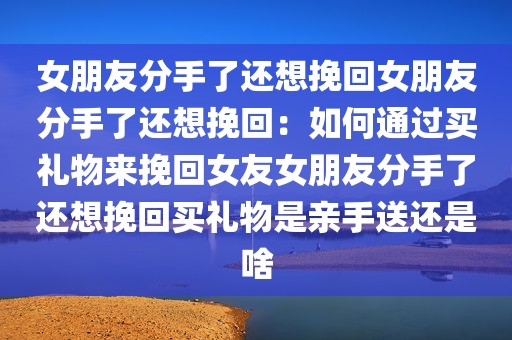 女朋友分手了还想挽回女朋友分手了还想挽回：如何通过买礼物来挽回女友女朋友分手了还想挽回买礼物是亲手送还是啥