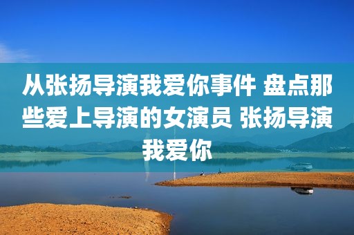 从张扬导演我爱你事件 盘点那些爱上导演的女演员 张扬导演我爱你
