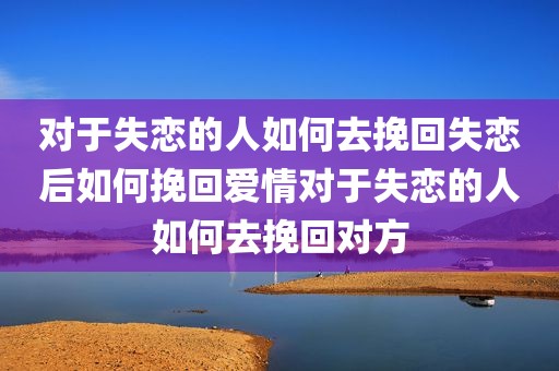 对于失恋的人如何去挽回失恋后如何挽回爱情对于失恋的人如何去挽回对方