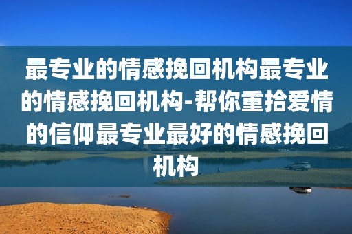 最专业的情感挽回机构最专业的情感挽回机构-帮你重拾爱情的信仰最专业最好的情感挽回机构