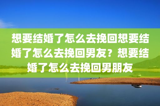 想要结婚了怎么去挽回想要结婚了怎么去挽回男友？想要结婚了怎么去挽回男朋友