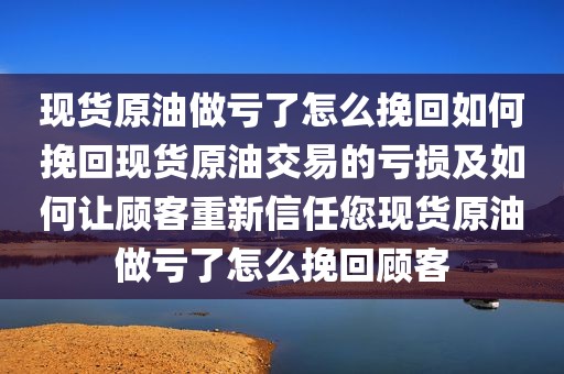现货原油做亏了怎么挽回如何挽回现货原油交易的亏损及如何让顾客重新信任您现货原油做亏了怎么挽回顾客