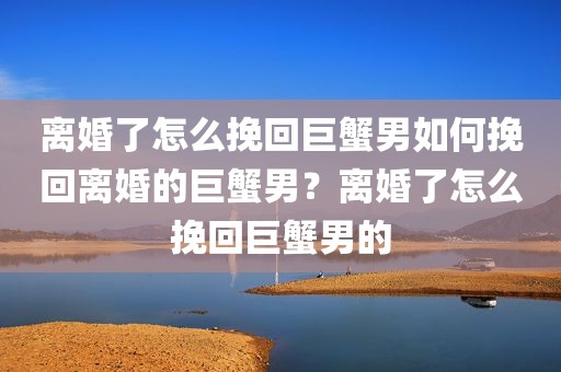 离婚了怎么挽回巨蟹男如何挽回离婚的巨蟹男？离婚了怎么挽回巨蟹男的