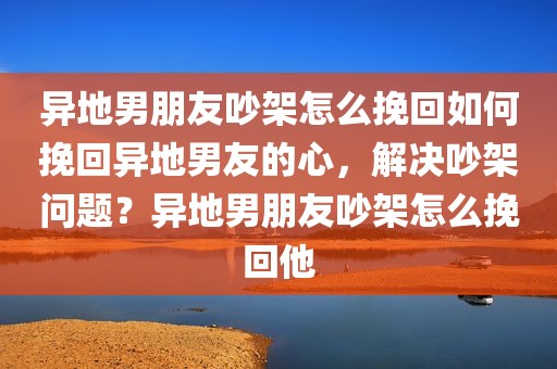 异地男朋友吵架怎么挽回如何挽回异地男友的心，解决吵架问题？异地男朋友吵架怎么挽回他