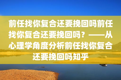 前任找你复合还要挽回吗前任找你复合还要挽回吗？——从心理学角度分析前任找你复合还要挽回吗知乎