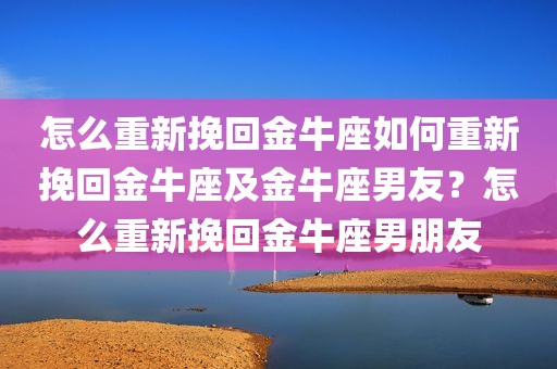 怎么重新挽回金牛座如何重新挽回金牛座及金牛座男友？怎么重新挽回金牛座男朋友
