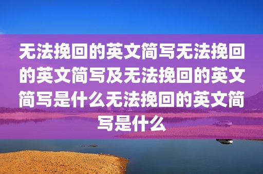 无法挽回的英文简写无法挽回的英文简写及无法挽回的英文简写是什么无法挽回的英文简写是什么