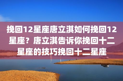 挽回12星座唐立淇如何挽回12星座？唐立淇告诉你挽回十二星座的技巧挽回十二星座