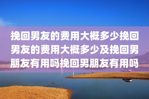 挽回男友的费用大概多少挽回男友的费用大概多少及挽回男朋友有用吗挽回男朋友有用吗