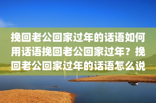 挽回老公回家过年的话语如何用话语挽回老公回家过年？挽回老公回家过年的话语怎么说