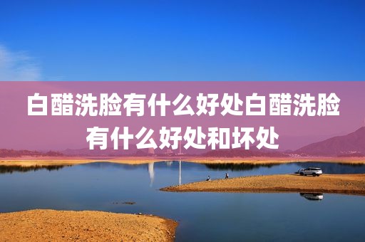 白醋洗脸有什么好处白醋洗脸有什么好处和坏处