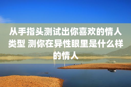 从手指头测试出你喜欢的情人类型 测你在异性眼里是什么样的情人
