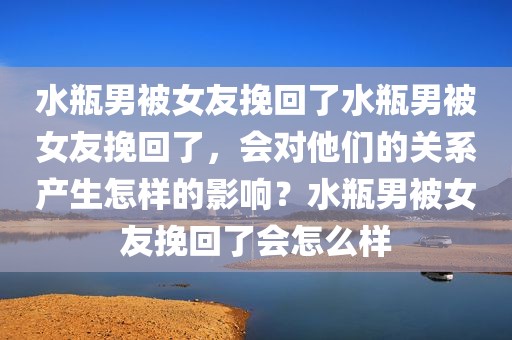 水瓶男被女友挽回了水瓶男被女友挽回了，会对他们的关系产生怎样的影响？水瓶男被女友挽回了会怎么样