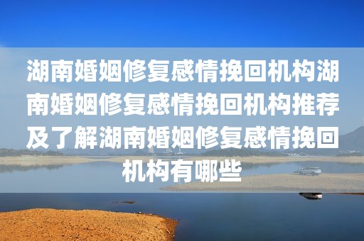 湖南婚姻修复感情挽回机构湖南婚姻修复感情挽回机构推荐及了解湖南婚姻修复感情挽回机构有哪些