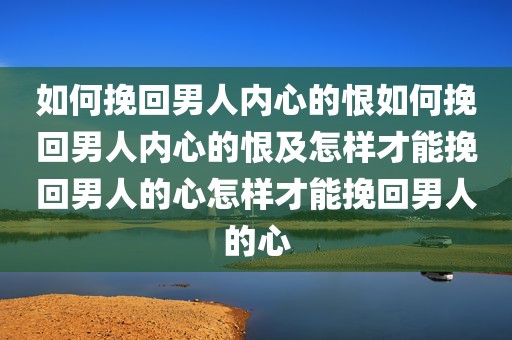 如何挽回男人内心的恨如何挽回男人内心的恨及怎样才能挽回男人的心怎样才能挽回男人的心