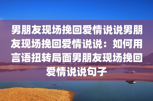 男朋友现场挽回爱情说说男朋友现场挽回爱情说说：如何用言语扭转局面男朋友现场挽回爱情说说句子