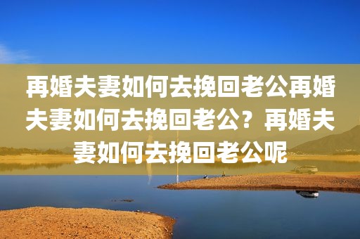 再婚夫妻如何去挽回老公再婚夫妻如何去挽回老公？再婚夫妻如何去挽回老公呢