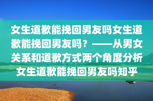 女生道歉能挽回男友吗女生道歉能挽回男友吗？——从男女关系和道歉方式两个角度分析女生道歉能挽回男友吗知乎