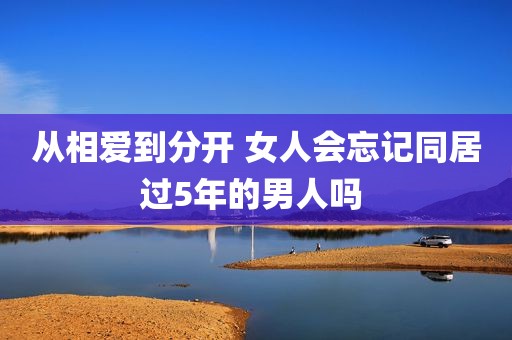 从相爱到分开 女人会忘记同居过5年的男人吗 