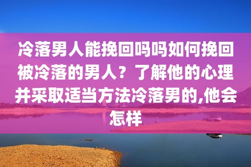 冷落男人能挽回吗吗如何挽回被冷落的男人？了解他的心理并采取适当方法冷落男的,他会怎样