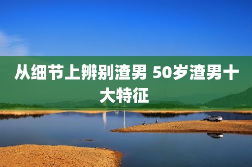 从细节上辨别渣男 50岁渣男十大特征 