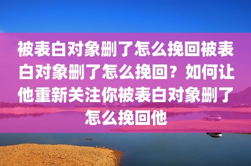 被表白对象删了怎么挽回被表白对象删了怎么挽回？如何让他重新关注你被表白对象删了怎么挽回他