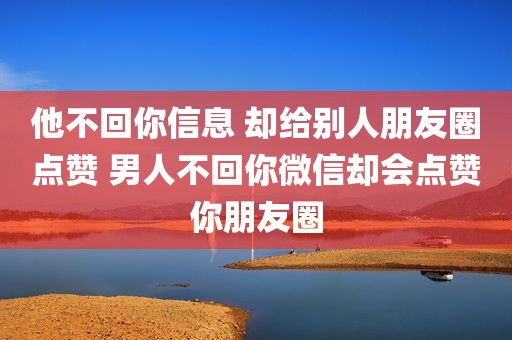 他不回你信息 却给别人朋友圈点赞 男人不回你微信却会点赞你朋友圈