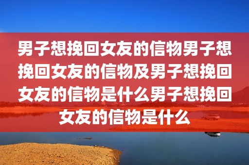 男子想挽回女友的信物男子想挽回女友的信物及男子想挽回女友的信物是什么男子想挽回女友的信物是什么