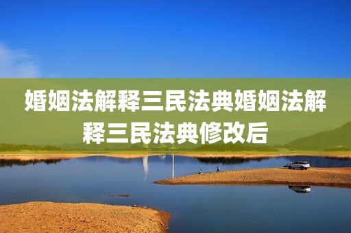 婚姻法解释三民法典婚姻法解释三民法典修改后