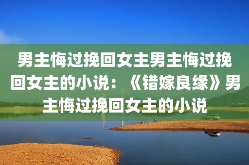 男主悔过挽回女主男主悔过挽回女主的小说：《错嫁良缘》男主悔过挽回女主的小说