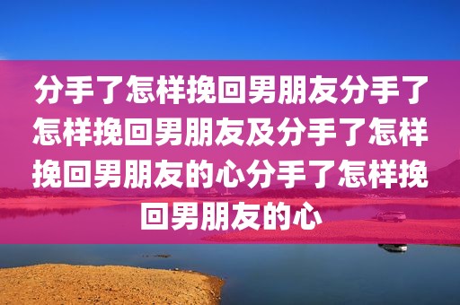 分手了怎样挽回男朋友分手了怎样挽回男朋友及分手了怎样挽回男朋友的心分手了怎样挽回男朋友的心