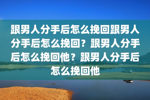 跟男人分手后怎么挽回跟男人分手后怎么挽回？跟男人分手后怎么挽回他？跟男人分手后怎么挽回他