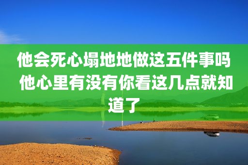 他会死心塌地地做这五件事吗 他心里有没有你看这几点就知道了