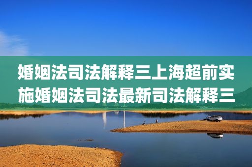 婚姻法司法解释三上海超前实施婚姻法司法最新司法解释三