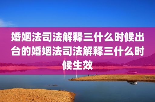 婚姻法司法解释三什么时候出台的婚姻法司法解释三什么时候生效