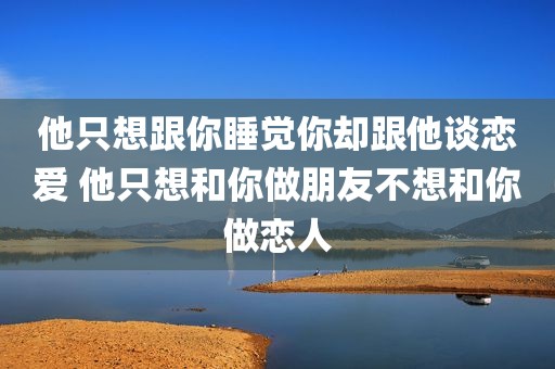 他只想跟你睡觉你却跟他谈恋爱 他只想和你做朋友不想和你做恋人