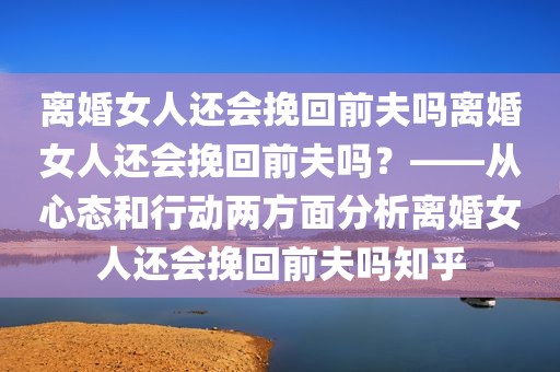 离婚女人还会挽回前夫吗离婚女人还会挽回前夫吗？——从心态和行动两方面分析离婚女人还会挽回前夫吗知乎